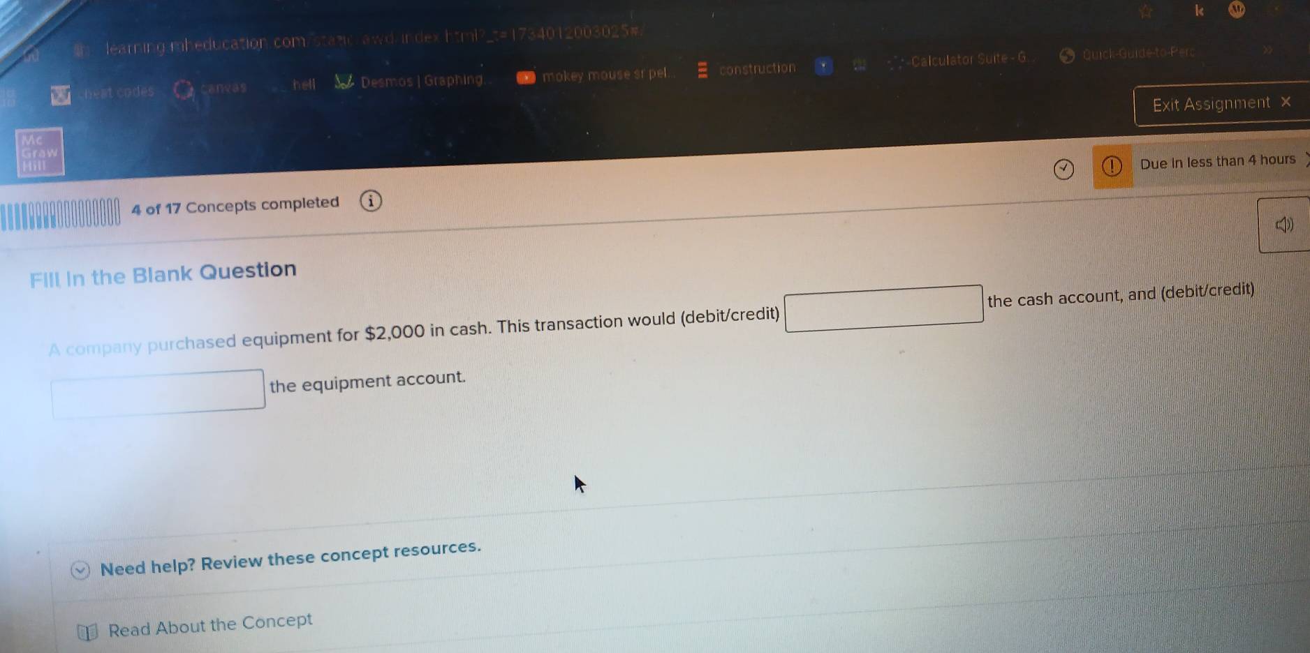 learning mheducation.com/static awd index html?_t=1734012003025. 
heat codes aneas hell Desmos | Graphing. mokey mouse sr pel. construction Calculator Suite - G 
* Quick-Guide-to-Perc 
Exit Assignment × 
raw 
Due in less than 4 hours
4 of 17 Concepts completed 
Fill in the Blank Question 
A company purchased equipment for $2,000 in cash. This transaction would (debit/credit) the cash account, and (debit/credit) 
the equipment account. 
Need help? Review these concept resources. 
Read About the Concept