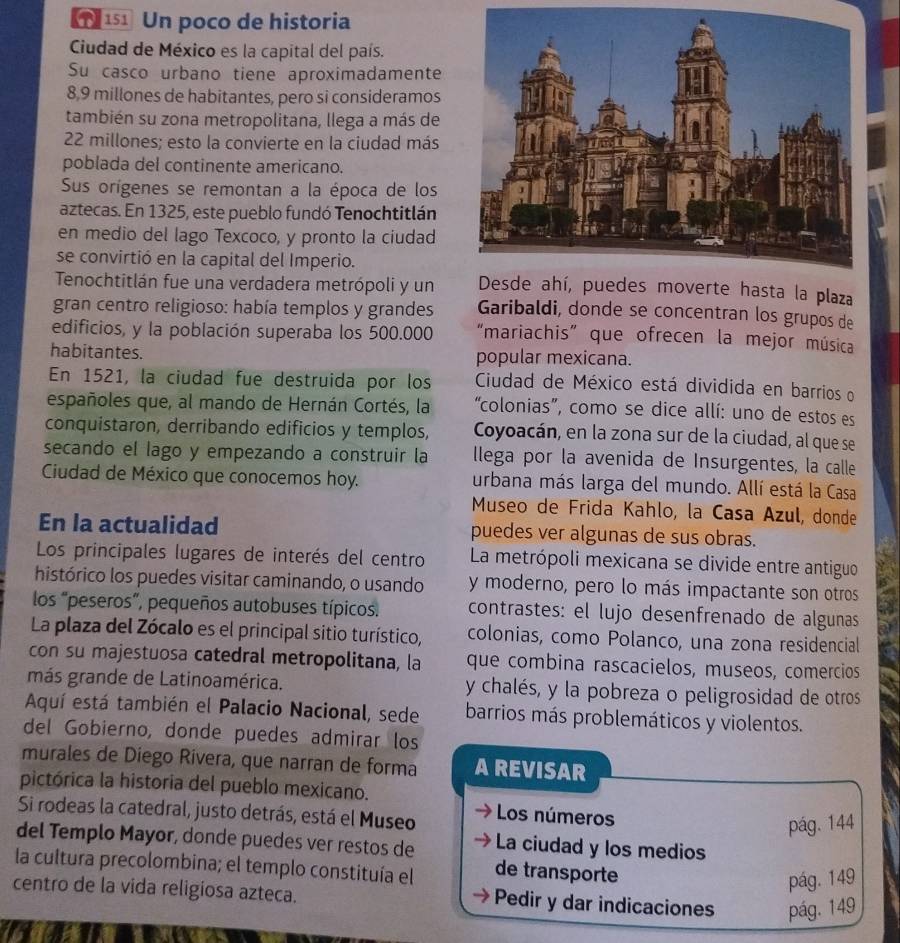  151 Un poco de historia
Ciudad de México es la capital del país.
Su casco urbano tiene aproximadamente
8,9 millones de habitantes, pero si consideramos
también su zona metropolitana, llega a más de
22 millones; esto la convierte en la ciudad más
poblada del continente americano.
Sus orígenes se remontan a la época de los
aztecas. En 1325, este pueblo fundó Tenochtitlán
en medio del lago Texcoco, y pronto la ciudad
se convirtió en la capital del Imperio.
Tenochtitlán fue una verdadera metrópoli y une hasta la plaza
gran centro religioso: había templos y grandes Garibaldi, donde se concentran los grupos de
edificios, y la población superaba los 500.000 “mariachis” que ofrecen la mejor música
habitantes. popular mexicana.
En 1521, la ciudad fue destruida por los  Ciudad de México está dividida en barrios o
españoles que, al mando de Hernán Cortés, la “colonias”, como se dice allí: uno de estos es
conquistaron, derribando edificios y templos, Coyoacán, en la zona sur de la ciudad, al que se
secando el lago y empezando a construir la llega por la avenida de Insurgentes, la calle
Ciudad de México que conocemos hoy. urbana más larga del mundo. Allí está la Casa
Museo de Frida Kahlo, la Casa Azul, donde
En la actualidad puedes ver algunas de sus obras.
Los principales lugares de interés del centro La metrópoli mexicana se divide entre antiguo
histórico los puedes visitar caminando, o usando y moderno, pero lo más impactante son otros
los “peseros”, pequeños autobuses típicos. contrastes: el lujo desenfrenado de algunas
La plaza del Zócalo es el principal sitio turístico, colonias, como Polanco, una zona residencial
con su majestuosa catedral metropolitana, la que combina rascacielos, museos, comercios
más grande de Latinoamérica. y chalés, y la pobreza o peligrosidad de otros
Aquí está también el Palacio Nacional, sede barrios más problemáticos y violentos.
del Gobierno, donde puedes admirar los
murales de Diego Rivera, que narran de forma A REVISAR
pictórica la historia del pueblo mexicano.
Si rodeas la catedral, justo detrás, está el Museo  Los números
pág. 144
del Templo Mayor, donde puedes ver restos de La ciudad y los medios
la cultura precolombina; el templo constituía el de transporte
pág. 149
centro de la vida religiosa azteca. Pedir y dar indicaciones pág. 149