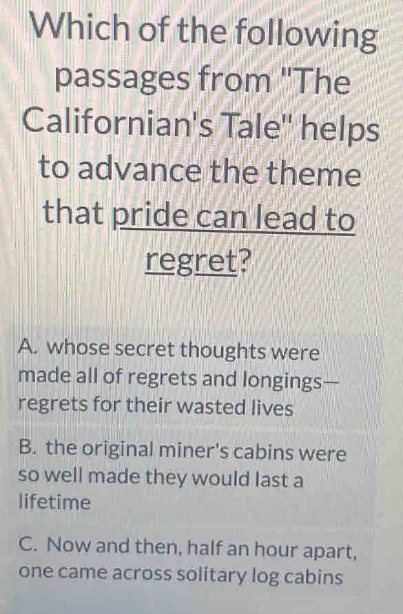 Which of the following
passages from 'The
Californian's Tale'' helps
to advance the theme
that pride can lead to
regret?
A. whose secret thoughts were
made all of regrets and longings—
regrets for their wasted lives
B. the original miner's cabins were
so well made they would last a
lifetime
C. Now and then, half an hour apart,
one came across solitary log cabins