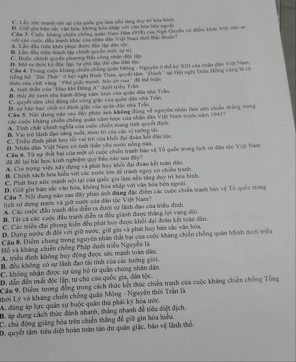 C. Lấy sức mạnh nội tại của quốc gia làm nền tảng duy trì hòa binh.
D. Giữ gìn bản sắc văn hóa, không hòa nhập với văn hóa bên ngoài.
Cầu 3. Cuộc kháng chiến chống quân Nam Hán (938) của Ngỗ Quyền có điểm khác biệt nào so
với các cuộc đầu tranh khác của nhân dân Việt Nam thời Bắc thuộc?
A. Lần đầu tiên khôi phục được độc lập dân tộc.
B. Lần đầu tiên thành lập chính quyền mới, tự trị.
C. Buộc chính quyền phương Bắc công nhận độc lập.
D. Mở ra thời kỳ độc lập, tự chủ lâu dài cho dân tộc.
Câu 4. Trong cuộc kháng chiến chống quân Mông - Nguyên ở thế kỷ XIII của nhân dân Việt Nam,
tiếng hồ “Sát Thát'' ở hội nghị Bình Than, quyết tâm "Đánh" tại Hội nghị Diên Hồng cùng lá cờ
thêu sáu chữ vàng ''Phá giặc mạnh, báo ân vua'' đã thể hiện
A. tinh thần của ''Hào khí Đông A” dưới triều Trần.
B. thái độ xern nhẹ hành động xâm lược của quân dân nhà Trần.
C. quyết tâm chủ động tấn cổng giặc của quân dân nhà Trần.
D. sự bàn bạc nhất trí đánh giặc của quân dân nhà Trần.
Câu 5. Nội dung nào sau đẫy phản ảnh không đúng về nguyên nhân làm nên chiến thắng trong
các cuộc kháng chiến chống quân xâm lược của nhân dân Việt Nam trước năm 1945?
A. Tính chất chính nghĩa của cuộc chiến mang tính quyết định.
B. Vai trò lãnh đạo sáng suốt, mưu trí của các vị tướng tài.
C. Triều đình phát huy tốt vai trò của khối đại đoàn kết dân tộc.
D. Nhân dân Việt Nam có tinh thần yêu nước nồng nàn.
Câu 6. Từ sự thất bại của một số cuộc chiến tranh bảo vệ Tổ quốc trong lịch sử dân tộc Việt Nam
đã để lại bài học kinh nghiệm quý báu nào sau đây?
A. Coi trọng việc xây dựng và phát huy khối đại đoàn kết toàn dân.
B. Chính sách hòa hiểu với các nước lớn để tránh nguy cơ chiến tranh.
C. Phát huy sức mạnh nội tại của quốc gia làm nền tảng duy trì hòa bình.
D. Giữ gìn bản sắc văn hóa, không hòa nhập với văn hóa bên ngoài.
Câu 7. Nội dung nào sau đây phản ánh đúng đặc điểm các cuộc chiến tranh bảo vệ Tổ quốc trong
lịch sử dựng nước và giữ nước của dân tộc Việt Nam?
A. Các cuộc đấu tranh đều diễn ra dưới sự lãnh đạo của triều đình.
B. Tất cả các cuộc đấu tranh diễn ra đều giành được thắng lợi vang dội.
C. Các triều đại phong kiến đều phát huy được khối đại đoàn kết toàn dân.
D. Dựng nước đi đôi với giữ nước, giữ gìn và phát huy bản sắc văn hóa.
Câu 8. Điểm chung trong nguyên nhân thất bại của cuộc kháng chiến chống quân Minh dưới triều
Hồ và kháng chiến chống Pháp dưới triều Nguyễn là
A. triều đình không huy động được sức mạnh toàn dân.
B. đều không có sự lãnh đạo tài tình của các tướng giỏi.
C. không nhận được sự ủng hộ từ quần chúng nhân dân.
D. dẫn đến mất độc lập, tự chủ của quốc gia, dân tộc.
Câu 9. Điểm tương đồng trong cách thức kết thúc chiến tranh của cuộc kháng chiến chống Tống
thời Lý và kháng chiến chống quân Mông - Nguyên thời Trần là
A. dùng áp lực quân sự buộc quân thù phải ký hòa ước.
B. áp dụng cách thức đánh nhanh, thắng nhanh đề tiêu diệt địch.
C. chủ động giảng hòa trên chiến thắng để giữ gìn hòa hiếu.
D. quyết tâm tiêu diệt hoàn toàn tàn dư quân giặc, bảo vệ lãnh thổ.