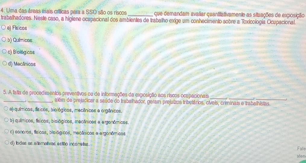 Uma das áreas mais crílicas para a SSO são os riscos _que demandam avaliar quantilativamente as situações de exposição
trabalhadores. Neste caso, a higiene ocupacional dos ambientes de trabalho exige um conhecimento sobre a Toxicologia Ocupacional.
a) Físicos
b) Químicos:
c) Biológicos
d) Mecânicos
_
_
5. A falta de procedimentos preventivos ou de informações da exposição aos riscos ocupacionais__
,
_, além de prejudicar a saúde do trabalhador, geram prejuízos tributários, cíveis, criminais e trabalhistas.
a) químicos, físicos, biológicos, mecânicos e orgânicos.
b) químicos, físicos, biológicos, mecânicos e ergonômicos.
c) sonoros, físicos, biológicos, mecânicos e ergonâmicos
d) todas as altemativas estão incorretas.
Fale
aten