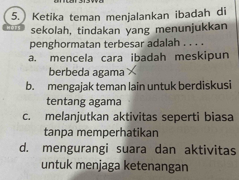 Ketika teman menjalankan ibadah di
HOTS sekolah, tindakan yang menunjukkan
penghormatan terbesar adalah . . . .
a. mencela cara ibadah meskipun
berbeda agama
b. mengajak teman lain untuk berdiskusi
tentang agama
c. melanjutkan aktivitas seperti biasa
tanpa memperhatikan
d. mengurangi suara dan aktivitas
untuk menjaga ketenangan