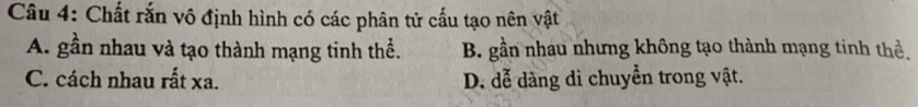 Chất rắn vô định hình có các phân tử cấu tạo nên vật
A. gần nhau và tạo thành mạng tinh thể. B. gần nhau nhưng không tạo thành mạng tinh thể.
C. cách nhau rất xa. D. đễ dàng di chuyển trong vật.