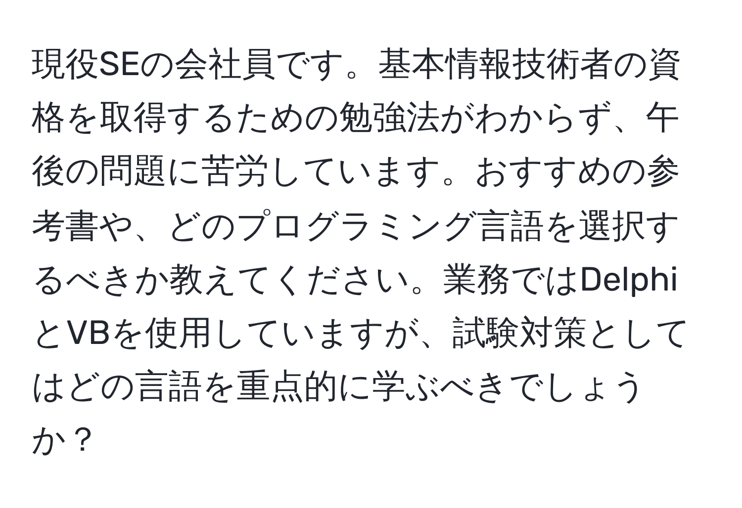 現役SEの会社員です。基本情報技術者の資格を取得するための勉強法がわからず、午後の問題に苦労しています。おすすめの参考書や、どのプログラミング言語を選択するべきか教えてください。業務ではDelphiとVBを使用していますが、試験対策としてはどの言語を重点的に学ぶべきでしょうか？