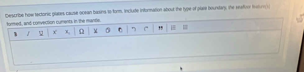 Describe how tectonic plates cause ocean basins to form. Include information about the type of plate boundary, the seafloor feature(s) 
formed, and convection currents in the mantle. 
B I U X X_2 Ω ν 7 C ,, E