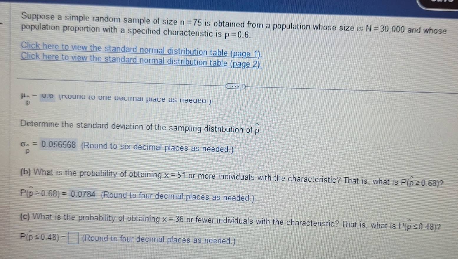 Suppose a simple random sample of size n=75 is obtained from a population whose size is N=30,000 and whose 
population proportion with a specified characteristic is p=0.6. 
Click here to view the standard normal distribution table (page 1). 
Click here to view the standard normal distribution table (page 2).
μx- 0.6 (Kound to one decimal place as needed.)
p
Determine the standard deviation of the sampling distribution of p.
sigma _wedge =0.056568 (Round to six decimal places as needed.)
p
(b) What is the probability of obtaining x=51 or more individuals with the characteristic? That is, what is P(widehat p≥ 0.68) ?
P(widehat p≥ 0.68)=0.0784 (Round to four decimal places as needed.) 
(c) What is the probability of obtaining x=36 or fewer individuals with the characteristic? That is, what is P(p≤ 0.48)
P(hat p≤ 0.48)=□ (Round to four decimal places as needed.)