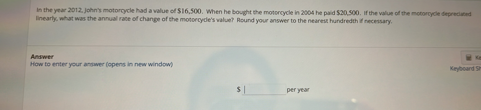 In the year 2012, John's motorcycle had a value of $16,500. When he bought the motorcycle in 2004 he paid $20,500. If the value of the motorcycle depreciated 
linearly, what was the annual rate of change of the motorcycle's value? Round your answer to the nearest hundredth if necessary. 
Answer Ke 
How to enter your answer (opens in new window) Keyboard Sh 
$_ | _ per year