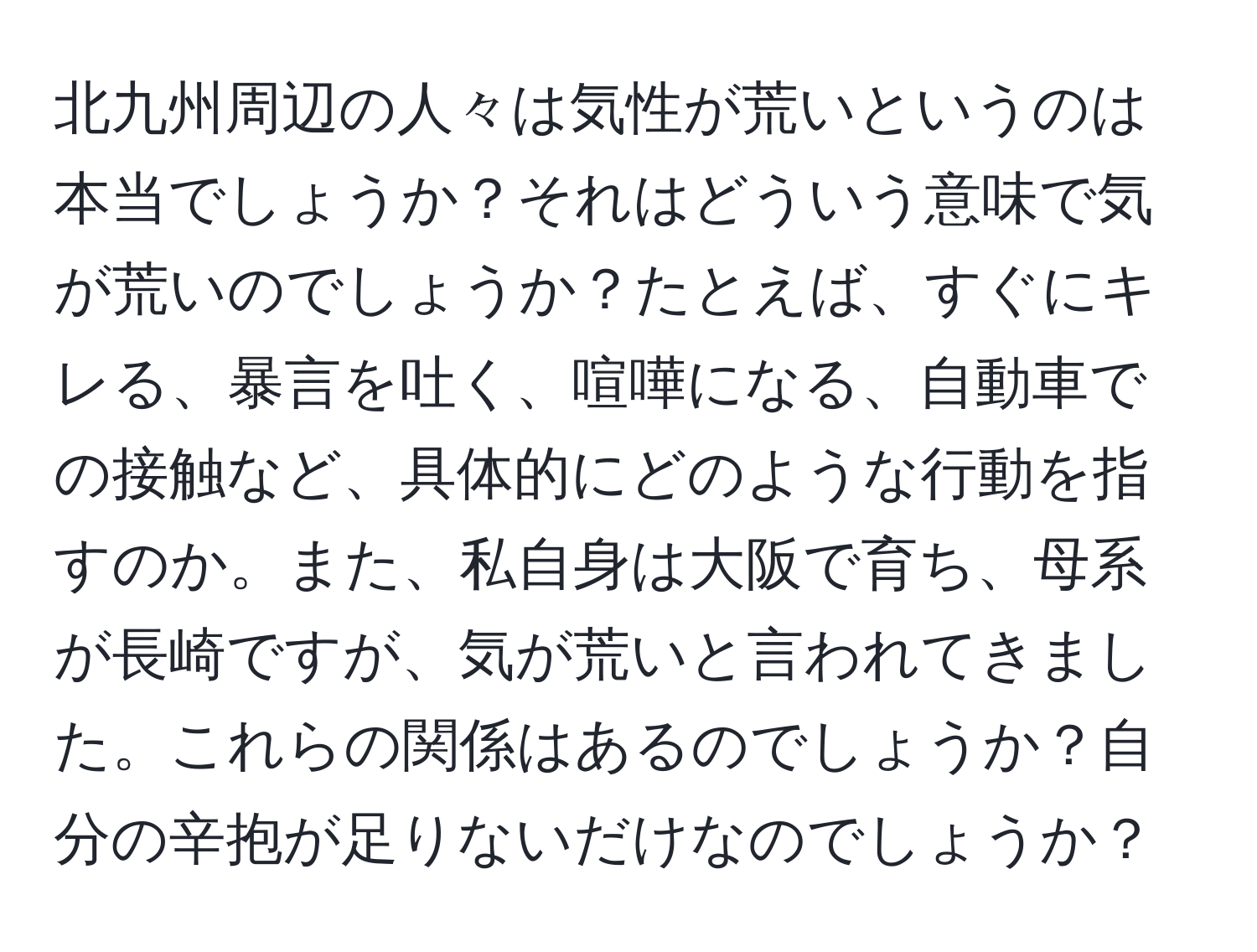 北九州周辺の人々は気性が荒いというのは本当でしょうか？それはどういう意味で気が荒いのでしょうか？たとえば、すぐにキレる、暴言を吐く、喧嘩になる、自動車での接触など、具体的にどのような行動を指すのか。また、私自身は大阪で育ち、母系が長崎ですが、気が荒いと言われてきました。これらの関係はあるのでしょうか？自分の辛抱が足りないだけなのでしょうか？