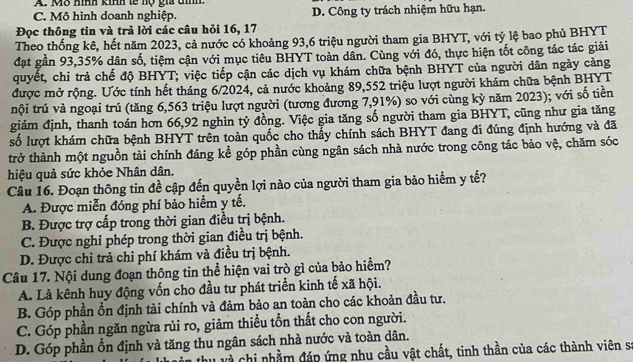 Mô hình kinh tế hộ gia tình.
C. Mô hình doanh nghiệp. D. Công ty trách nhiệm hữu hạn.
Đọc thông tin và trả lời các câu hỏi 16, 17
Theo thống kê, hết năm 2023, cả nước có khoảng 93,6 triệu người tham gia BHYT, với tỷ lệ bao phủ BHYT
đạt gần 93,35% dân số, tiệm cận với mục tiêu BHYT toàn dân. Cùng với đó, thực hiện tốt công tác tác giải
quyết, chi trả chế độ BHYT; việc tiếp cận các dịch vụ khám chữa bệnh BHYT của người dân ngày càng
được mở rộng. Ước tính hết tháng 6/2024, cả nước khoảng 89,552 triệu lượt người khám chữa bệnh BHYT
tnội trú và ngoại trú (tăng 6,563 triệu lượt người (tương đương 7,91%) so với cùng kỳ năm 2023); với số tiền
giám định, thanh toán hơn 66,92 nghìn tỷ đồng. Việc gia tăng số người tham gia BHYT, cũng như gia tăng
số lượt khám chữa bệnh BHYT trên toàn quốc cho thấy chính sách BHYT đang đi đúng định hướng và đã
trở thành một nguồn tài chính đáng kể góp phần cùng ngân sách nhà nước trong công tác bảo vệ, chăm sóc
hiệu quả sức khỏe Nhân dân.
Câu 16. Đoạn thông tin đề cập đến quyền lợi nào của người tham gia bảo hiểm y tế?
A. Được miễn đóng phí bảo hiểm y tế.
B. Được trợ cấp trong thời gian điều trị bệnh.
C. Được nghi phép trong thời gian điều trị bệnh.
D. Được chi trả chi phí khám và điều trị bệnh.
Câu 17. Nội dung đoạn thông tin thể hiện vai trò gì của bảo hiểm?
A. Là kênh huy động vốn cho đầu tư phát triển kinh tế xã hội.
B. Góp phần ổn định tài chính và đảm bảo an toàn cho các khoản đầu tư.
C. Góp phần ngăn ngừa rủi ro, giảm thiểu tổn thất cho con người.
D. Góp phần ổn định và tăng thu ngân sách nhà nước và toàn dân.
hu và chi nhằm đáp ứng nhu cầu vật chất, tinh thần của các thành viên sĩ