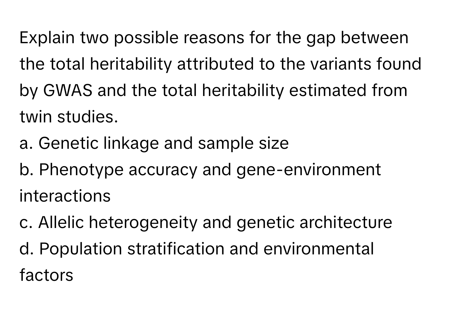 Explain two possible reasons for the gap between the total heritability attributed to the variants found by GWAS and the total heritability estimated from twin studies.

a. Genetic linkage and sample size
b. Phenotype accuracy and gene-environment interactions
c. Allelic heterogeneity and genetic architecture
d. Population stratification and environmental factors