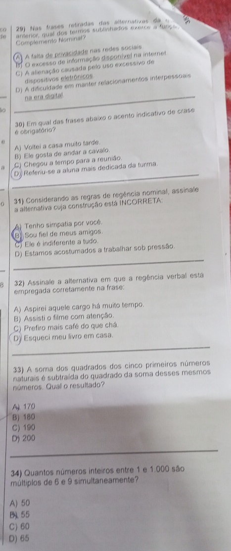 Co  29)  as  rases retiradas das  a lternativa   d   
do anterior, qual dos termos sublinhados exercs a funça
Complemento Nominal?
(A) À falta de privacidade nas redes sociais
BO excesso de informação disponível na internet
C) A alienação causada pelo uso excessivo de
dispositivos eletrônicos
D) A dificuldade em manter relacionamentos interpessoais
na era digital
ão
30) Em qual das frases abaixo o acento indicativo de crase
é obrigatório?
A) Voltei a casa muito tarde.
B) Ele gosta de andar a cavalo.
a C) Chegou a tempo para a reunião.
D)) Referiu-se a aluna mais dedicada da turma.
31) Considerando as regras de regência nominal, assinale
a alternativa cuja construção está INCORRETA:
A) Tenho simpatia por você.
B Sou fiel de meus amigos.
C) Ele é indiferente a tudo.
_
D) Estamos acostumados a trabalhar sob pressão.
8 32) Assinale a alternativa em que a regência verbal está
empregada corretamente na frase:
A) Aspirei aquele cargo há muito tempo.
B) Assisti o filme com atenção.
C) Prefiro mais café do que chá.
_
D) Esqueci meu livro em casa.
33) A soma dos quadrados dos cinco primeiros números
naturais é subtraída do quadrado da soma desses mesmos
números. Qual o resultado?
A 170
B) 180
C) 190
D) 200
_
34) Quantos números inteiros entre 1 e 1.000 são
múltiplos de 6 e 9 simultaneamente?
A) 50
B、 55
C) 60
D) 65