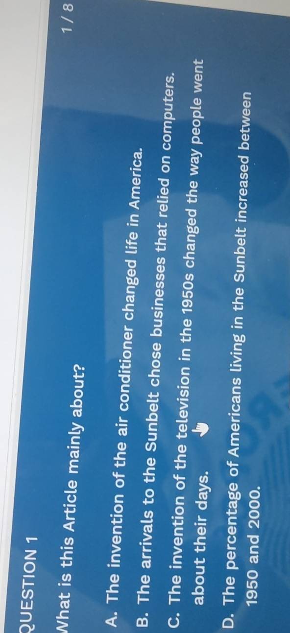 1 / 8
What is this Article mainly about?
A. The invention of the air conditioner changed life in America.
B. The arrivals to the Sunbelt chose businesses that relied on computers.
C. The invention of the television in the 1950s changed the way people went
about their days.
D. The percentage of Americans living in the Sunbelt increased between
1950 and 2000.