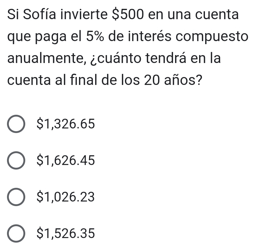 Si Sofía invierte $500 en una cuenta
que paga el 5% de interés compuesto
anualmente, ¿cuánto tendrá en la
cuenta al final de los 20 años?
$1,326.65
$1,626.45
$1,026.23
$1,526.35