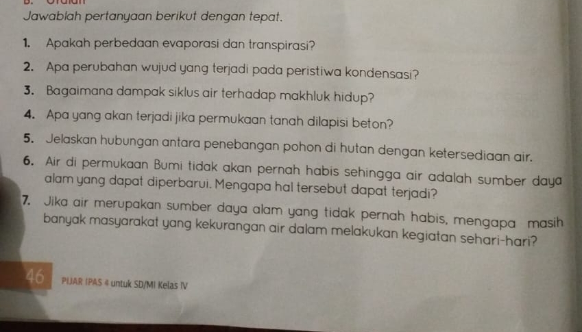 Jawablah pertanyaan berikut dengan tepat. 
1. Apakah perbedaan evaporasi dan transpirasi? 
2. Apa perubahan wujud yang terjadi pada peristiwa kondensasi? 
3. Bagaimana dampak siklus air terhadap makhluk hidup? 
4. Apa yang akan terjadi jika permukaan tanah dilapisi beton? 
5. Jelaskan hubungan antara penebangan pohon di hutan dengan ketersediaan air. 
6. Air di permukaan Bumi tidak akan pernah habis sehingga air adalah sumber daya 
alam yang dapat diperbarui. Mengapa hal tersebut dapat terjadi? 
7. Jika air merupakan sumber daya alam yang tidak pernah habis, mengapa masih 
banyak masyarakat yang kekurangan air dalam melakukan kegiatan sehari-hari? 
46 PIJAR IPAS @ untuk SD/MI Kelas IV