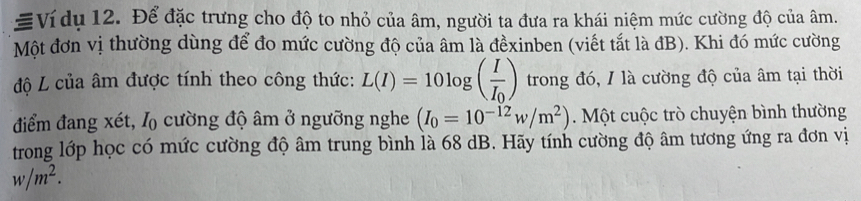 Ví dụ 12. Để đặc trưng cho độ to nhỏ của âm, người ta đưa ra khái niệm mức cường độ của âm. 
Một đơn vị thường dùng để đo mức cường độ của âm là đềxinben (viết tắt là đB). Khi đó mức cường 
độ L của âm được tính theo công thức: L(I)=10log (frac II_0) trong đó, / là cường độ của âm tại thời 
điểm đang xét, l cường độ âm ở ngưỡng nghe (I_0=10^(-12)w/m^2). Một cuộc trò chuyện bình thường 
trong lớp học có mức cường độ âm trung bình là 68 dB. Hãy tính cường độ âm tương ứng ra đơn vị
w/m^2.