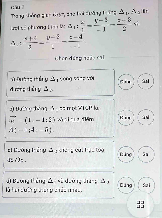 Trong không gian Oxyz, cho hai đường thẳng △ _1, △ _2l_2 ân 
lượt có phương trình là: △ _1: x/1 = (y-3)/-1 = (z+3)/2  và
△ _2: (x+4)/2 = (y+2)/1 = (z-4)/-1 . 
Chọn đúng hoặc sai 
a) Đường thẳng △ _1 song song với Đúng Sai 
đường thắng △ _2. 
b) Đường thẳng △ _1 có một VTCP là:
vector u_1=(1;-1;2) và đi qua điểm Đúng Sai
A(-1;4;-5). 
c) Đường thẳng △ _2 không cắt trục toạ 
Đúng Sai 
độ Oz 
d) Đường thẳng △ _1 và đường thẳng △ _2 Đúng Sai 
là hai đường thắng chéo nhau.