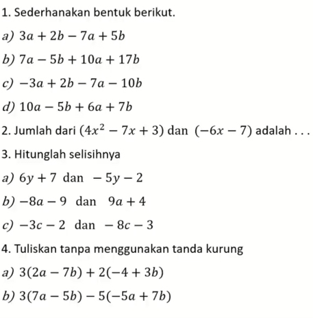 Sederhanakan bentuk berikut. 
a) 3a+2b-7a+5b
b) 7a-5b+10a+17b
c) -3a+2b-7a-10b
d) 10a-5b+6a+7b
2. Jumlah dari (4x^2-7x+3) dan (-6x-7) adalah . . . 
3. Hitunglah selisihnya 
a) 6y+7 dan -5y-2
b) -8a-9 dan 9a+4
c) -3c-2 dan -8c-3
4. Tuliskan tanpa menggunakan tanda kurung 
a) 3(2a-7b)+2(-4+3b)
b) 3(7a-5b)-5(-5a+7b)