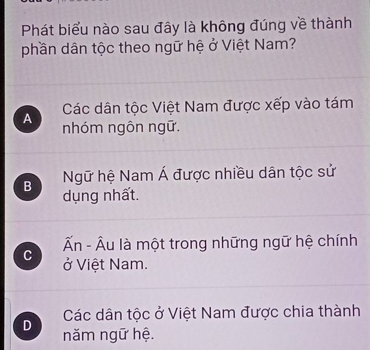 Phát biểu nào sau đây là không đúng về thành
phần dân tộc theo ngữ hệ ở Việt Nam?
A Các dân tộc Việt Nam được xếp vào tám
nhóm ngôn ngữ.
B Ngữ hệ Nam Á được nhiều dân tộc sử
dụng nhất.
Ấn - Âu là một trong những ngữ hệ chính
C ở Việt Nam.
Các dân tộc ở Việt Nam được chia thành
D
năm ngữ hệ.