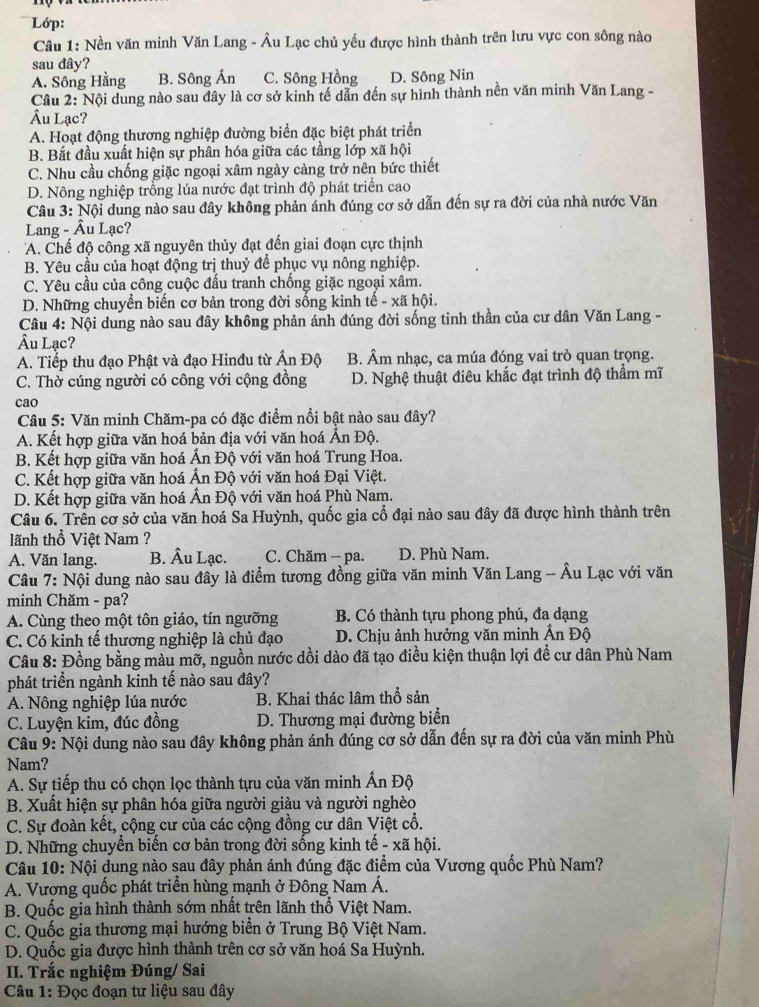 Lớp:
Câu 1: Nền văn minh Văn Lang - Âu Lạc chủ yếu được hình thành trên lưu vực con sông nào
sau đây?
A. Sông Hằng B. Sông Ấn C. Sông Hồng D. Sông Nin
Câu 2: Nội dung nào sau đây là cơ sở kinh tế dẫn đến sự hình thành nền văn minh Văn Lang -
Âu Lạc?
A. Hoạt động thương nghiệp đường biển đặc biệt phát triển
B. Bắt đầu xuất hiện sự phân hóa giữa các tầng lớp xã hội
C. Nhu cầu chống giặc ngoại xâm ngày càng trở nên bức thiết
D. Nông nghiệp trồng lúa nước đạt trình độ phát triển cao
Câu 3: Nội dung nào sau đây không phản ánh đúng cơ sở dẫn đến sự ra đời của nhà nước Văn
Lang - Âu Lạc?
A. Chế độ công xã nguyên thủy đạt đến giai đoạn cực thịnh
B. Yêu cầu của hoạt động trị thuỷ để phục vụ nông nghiệp.
C. Yêu cầu của công cuộc đấu tranh chống giặc ngoại xâm.
D. Những chuyển biến cơ bản trong đời sống kinh tế - xã hội.
Câu 4: Nội dung nào sau đây không phản ánh đúng đời sống tinh thần của cư dân Văn Lang -
Âu Lạc?
A. Tiếp thu đạo Phật và đạo Hinđu từ hat A n Độ B. Âm nhạc, ca múa đóng vai trò quan trọng.
C. Thờ cúng người có công với cộng đồng D. Nghệ thuật điêu khắc đạt trình độ thẩm mĩ
cao
Câu 5: Văn minh Chăm-pa có đặc điểm nổi bật nào sau đây?
A. Kết hợp giữa văn hoá bản địa với văn hoá Ấn Độ.
B. Kết hợp giữa văn hoá Ấn Độ với văn hoá Trung Hoa.
C. Kết hợp giữa văn hoá Ấn Độ với văn hoá Đại Việt.
D. Kết hợp giữa văn hoá Ấn Độ với văn hoá Phù Nam.
Câu 6. Trên cơ sở của văn hoá Sa Huỳnh, quốc gia cổ đại nào sau đây đã được hình thành trên
lãnh thổ Việt Nam ?
A. Văn lang. B. Âu Lạc. C. Chăm - pa. D. Phù Nam.
Câu 7: Nội dung nào sau đây là điểm tương đồng giữa văn minh Văn Lang -- Âu Lạc với văn
minh Chăm - pa?
A. Cùng theo một tôn giáo, tín ngưỡng B. Có thành tựu phong phú, đa dạng
C. Có kinh tế thương nghiệp là chủ đạo  D. Chịu ảnh hưởng văn minh Ấn Độ
Câu 8: Đồng bằng màu mỡ, nguồn nước dồi dào đã tạo điều kiện thuận lợi để cư dân Phù Nam
phát triển ngành kinh tế nào sau đây?
A. Nông nghiệp lúa nước B. Khai thác lâm thổ sản
C. Luyện kim, đúc đồng D. Thương mại đường biển
Câu 9: Nội dung nào sau đây không phản ánh đúng cơ sở dẫn đến sự ra đời của văn minh Phù
Nam?
A. Sự tiếp thu có chọn lọc thành tựu của văn minh Ấn Độ
B. Xuất hiện sự phân hóa giữa người giàu và người nghèo
C. Sự đoàn kết, cộng cư của các cộng đồng cư dân Việt cổ.
D. Những chuyển biến cơ bản trong đời sống kinh tế - xã hội.
Câu 10: Nội dung nào sau đây phản ánh đúng đặc điểm của Vương quốc Phù Nam?
A. Vương quốc phát triển hùng mạnh ở Đông Nam Á.
B. Quốc gia hình thành sớm nhất trên lãnh thổ Việt Nam.
C. Quốc gia thương mại hướng biển ở Trung Bộ Việt Nam.
D. Quốc gia được hình thành trên cơ sở văn hoá Sa Huỳnh.
II. Trắc nghiệm Đúng/ Sai
Câu 1: Đọc đoạn tư liệu sau đây