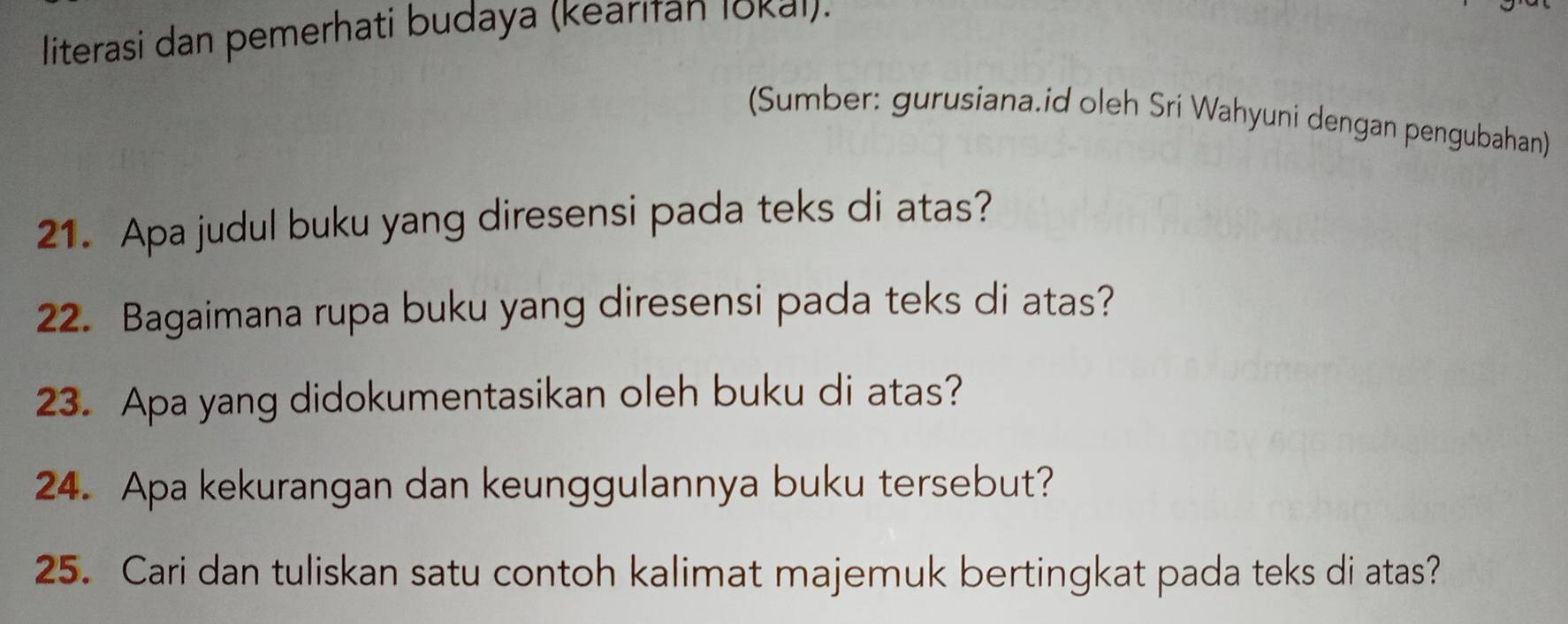 literasi dan pemerhati budaya (kearifan lokal). 
(Sumber: gurusiana.id oleh Sri Wahyuni dengan pengubahan) 
21. Apa judul buku yang diresensi pada teks di atas? 
22. Bagaimana rupa buku yang diresensi pada teks di atas? 
23. Apa yang didokumentasikan oleh buku di atas? 
24. Apa kekurangan dan keunggulannya buku tersebut? 
25. Cari dan tuliskan satu contoh kalimat majemuk bertingkat pada teks di atas?