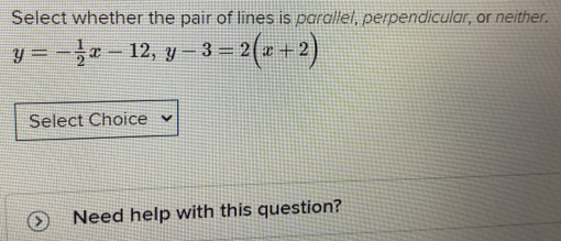 Select whether the pair of lines is parallel, perpendicular, or neither.
y=- 1/2 x-12, y-3=2(x+2)
Select Choice 
Need help with this question?