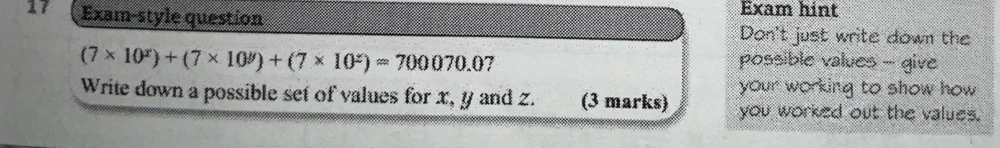 Exam-style question 
Exam hint 
Don't just write down the
(7* 10^x)+(7* 10^y)+(7* 10^z)=700070.0 7 possible values - give 
your working to show how 
Write down a possible set of values for x, y and z. (3 marks) you worked out the values.