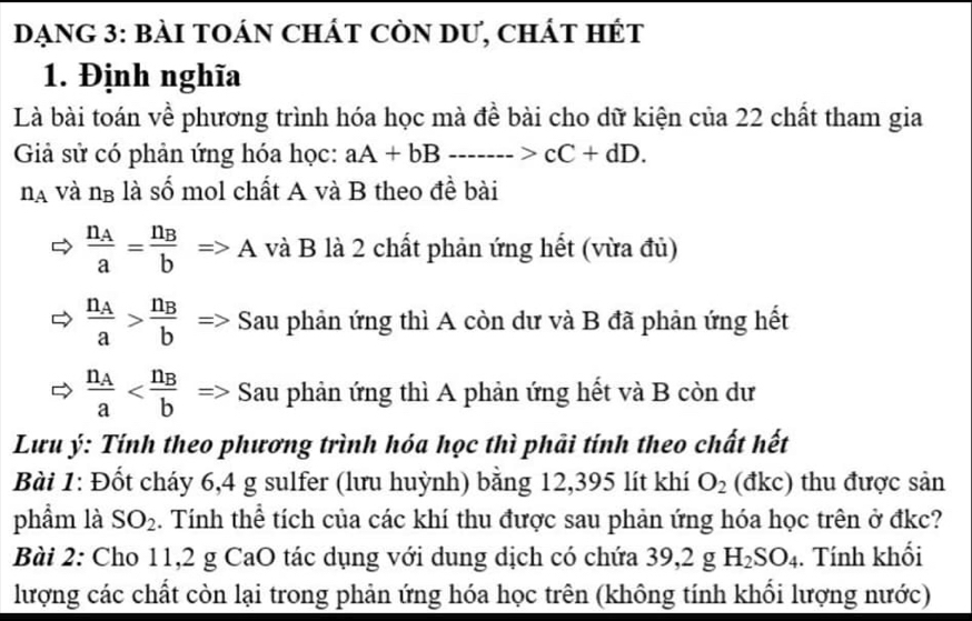 DạNG 3: bàI tOáN ChÁt cÒN dư, chát hÉt 
1. Định nghĩa 
Là bài toán về phương trình hóa học mà đề bài cho dữ kiện của 22 chất tham gia 
Giả sử có phản ứng hóa học: aA+bB·s ·s >cC+dD.
n_A và ng là số mol chất A và B theo đề bài
frac n_Aa=frac n_BbRightarrow A và B là 2 chất phản ứng hết (vừa đủ)
frac n_Aa>frac n_Bb Sau phản ứng thì A còn dư và B đã phản ứng hết
frac n_Aa^(Sau phản ứng thì A phản ứng hết và B còn dư 
Lưu ý: Tính theo phương trình hóa học thì phải tính theo chất hết 
Bài 1: Đốt cháy 6,4 g sulfer (lưu huỳnh) bằng 12,395 lít khí O_2) (đkc) thu được sản 
phẩm là SO_2. Tính thể tích của các khí thu được sau phản ứng hóa học trên ở đkc? 
Bài 2: Cho 11,2 g CaO tác dụng với dung dịch có chứa 39, 2gH_2SO_4. Tính khối 
lượng các chất còn lại trong phản ứng hóa học trên (không tính khổi lượng nước)