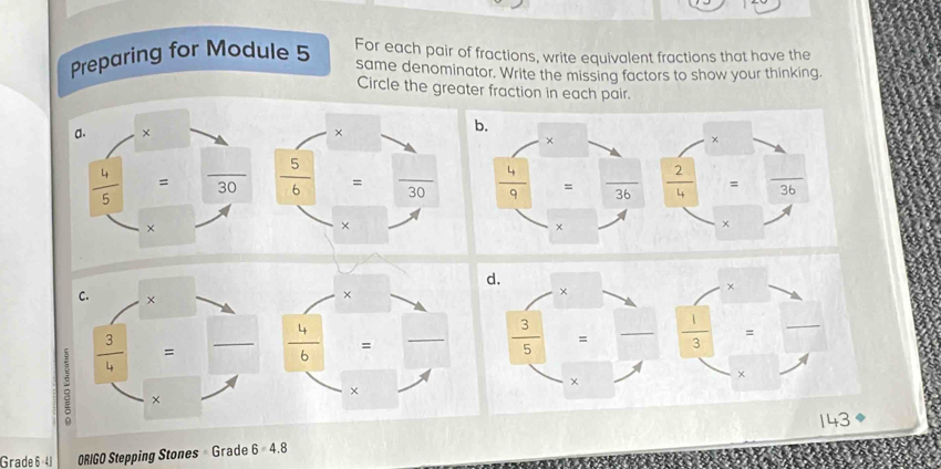 Preparing for Module 5 For each pair of fractions, write equivalent fractions that have the
same denominator. Write the missing factors to show your thinking.
Circle the greater fraction in each pair.
×
C. × __
:  3/4  =_
 4/6  =
×
×
14=
Grade 6-41 ORIGO Stepping Stones Grade 6=4.8