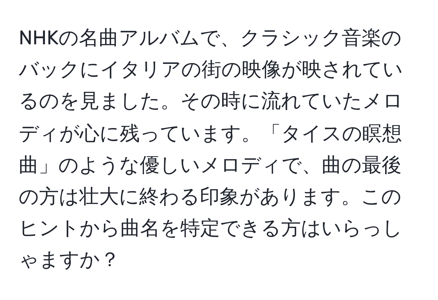 NHKの名曲アルバムで、クラシック音楽のバックにイタリアの街の映像が映されているのを見ました。その時に流れていたメロディが心に残っています。「タイスの瞑想曲」のような優しいメロディで、曲の最後の方は壮大に終わる印象があります。このヒントから曲名を特定できる方はいらっしゃますか？