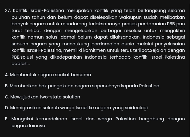 Konflik Israel-Palestina merupakan konflik yang telah berlangsung selama
puluhan tahun dan belum dapat diselesaikan walaupun sudah melibatkan 
banyak negara untuk mendorong terlaksananya proses perdamaian.PBB pun
turut terlibat dengan mengeluarkan berbagai resolusi untuk mengakhiri
konflik namun solusi damai belum dapat dilaksanakan. Indonesia sebagai
sebuah negara yang mendukung perdamaian dunia melalui penyelesaian 
konflik Israel-Palestina, memiliki komitmen untuk terus terlibat.Sejalan dengan
PBB,solusi yang dikedepankan Indonesia terhadap konflik Israel-Palestina
adalah...
A. Membentuk negara serikat bersama
B. Memberikan hak pengakuan negara sepenuhnya kepada Palestina
C. Mewujudkan two-state solution
D. Memigrasikan seluruh warga Israel ke negara yang seideologi
E. Mengakui kemerdekaan Israel dan warga Palestina bergabung dengan
engara lainnya