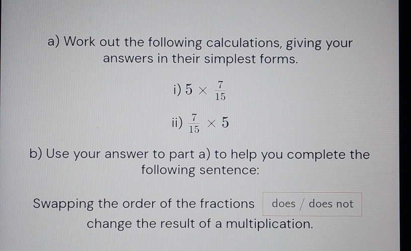 Work out the following calculations, giving your 
answers in their simplest forms. 
i) 5*  7/15 
ii)  7/15 * 5
b) Use your answer to part a) to help you complete the 
following sentence: 
Swapping the order of the fractions does / does not 
change the result of a multiplication.