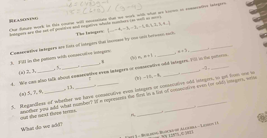 Our future work in this course will necessitate that we work with what are known as consecutive integers. 
Reasoning 
Integers are the set of positive and negative whole numbers (as well as zero).  .....-4,-3,-2,-1,0,1,2,3,4...
The Integers: 
Consecutive integers are lists of integers that increase by one unit between each 
_ 
, 8 (b) n, n+1 , n+3
, 
3. Fill in the pattern with consecutive integers: 
4. We can also talk about consecutive even integers or consecutive odd integers. Fill in the patterns. 
(a) 2, 3, , 5, , 
「 , -2, 
(a) 5, 7, 9, , 13, , (b) -10, -8, 
5. Regardless of whether we have consecutive even integers or consecutive odd integers, to get from one to 
another you add what number? If n represents the first in a list of consecutive even (or odd) integers, write 
, 
out the next three terms. 
What do we add? n, _, 
Unt 1 - Building Blocks of Algebra - Lesson 11 
00K, NY 12571, © 2022