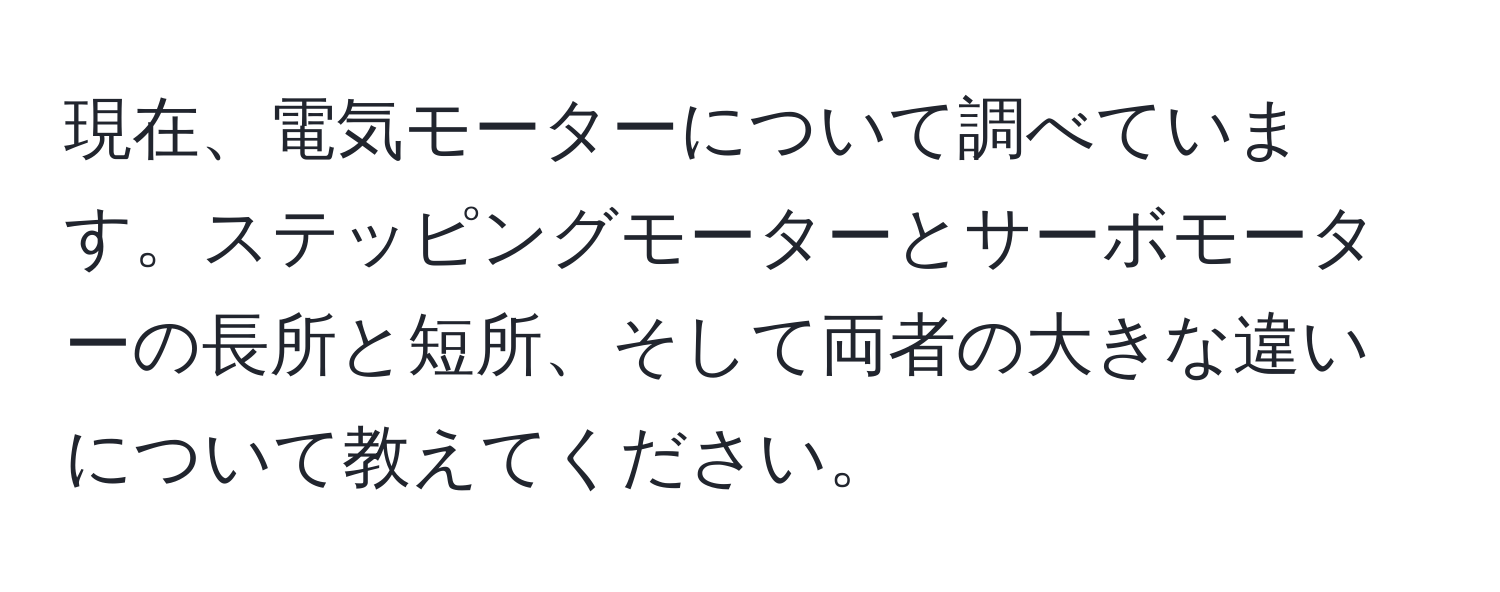 現在、電気モーターについて調べています。ステッピングモーターとサーボモーターの長所と短所、そして両者の大きな違いについて教えてください。