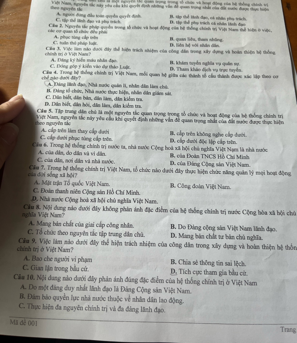 chu là một nguyền tắc quan trọng trong tổ chức và hoạt động của hệ thống chính trị
Việt Nam, nguyên tắc này yêu cầu khi quyết định những vấn đề quan trọng nhất của đất nước được thực hiện
theo nguyên tắc
A. người đứng đầu toàn quyền quyết định. B. tập thể lãnh đạo, cá nhân phụ trách.
C. tập thể lãnh đạo và phụ trách. D. tập thể phụ trách cá nhân lãnh đạo
Cầu 2. Nguyên tắc pháp quyền trong tổ chức và hoạt động của hệ thống chính trị Việt Nam thể hiện ở việc,
các cơ quan tổ chức đều phải
A. phục tùng cấp trên B. quan liêu, tham nhũng.
C. tuân thủ pháp luật. D. liên hệ với nhân dân.
Câu 3. Việc làm nào dưới đây thể hiện trách nhiệm của công dân trong xây dựng và hoàn thiện hệ thống
chính trị ở Việt Nam?
A. Đăng ký hiến máu nhân đạo. B. khám tuyển nghĩa vụ quân sự.
C. Đóng góp ý kiến vào dự thảo Luật. D. Tham khảo dịch vụ trực tuyến.
Câu 4. Trong hệ thống chính trị Việt Nam, mối quan hệ giữa các thành tố cấu thành được xác lập theo cơ
chế nào dưới đây?
A. Đảng lãnh đạo, Nhà nước quản lí, nhân dân làm chủ.
B. Đảng tổ chức, Nhà nước thực hiện, nhân dân giám sát.
C. Dân biết, dân bàn, dân làm, dân kiểm tra.
D. Dân biết, dân hỏi, dân làm, dân kiểm tra.
Câu 5. Tập trung dân chủ là một nguyên tắc quan trọng trong tổ chức và hoạt động của hệ thống chính trị
Việt Nam, nguyên tắc này yêu cầu khi quyết định những vấn đề quan trọng nhất của đất nước được thực hiện
theo nguyên tắc
A. cấp trên làm thay cấp dưới B. cấp trên không nghe cấp dưới.
C. cấp dưới phục tùng cấp trên. D. cấp dưới độc lập cấp trên.
Câu 6. Trong hệ thống chính trị nước ta, nhà nước Cộng hoà xã hội chủ nghĩa Việt Nạm là nhà nước
A. của dân, do dân và vì dân. B. của Đoàn TNCS Hồ Chí Minh
C. của dân, nơi dân và nhà nước.  D. của Đảng Cộng sản Việt Nam.
Câu 7. Trong hệ thống chính trị Việt Nam, tổ chức nào dưới đây thực hiện chức năng quản lý mọi hoạt động
của đời sống xã hội?
A. Mặt trận Tổ quốc Việt Nam. B. Công đoàn Việt Nam.
C. Đoàn thanh niên Cộng sản Hồ Chí Minh.
D. Nhà nước Cộng hoà xã hội chủ nghĩa Việt Nam.
Câu 8. Nội dung nào dưới đây không phản ánh đặc điểm của hệ thống chính trị nước Cộng hòa xã hội chủ
nghĩa Việt Nam?
A. Mang bản chất của giai cấp công nhân. B. Do Đảng cộng sản Việt Nam lãnh đạo.
C. Tổ chức theo nguyên tắc tập trung dân chủ. D. Mang bản chất tư bản chủ nghĩa.
Câu 9. Việc làm nào dưới đây thể hiện trách nhiệm của công dân trong xây dựng và hoàn thiện hệ thốn
chính trị ở Việt Nam?
A. Bao che người vi phạm  B. Chia sẻ thông tin sai lệch.
C. Gian lận trong bầu cử. D. Tích cực tham gia bầu cử.
Câu 10. Nội dung nào dưới đây phản ánh đúng đặc điểm của hệ thống chính trị ở Việt Nam
A. Do một đảng duy nhất lãnh đạo là Đảng Cộng sản Việt Nam.
B. Đảm bảo quyền lực nhà nước thuộc về nhân dân lao động.
C. Thực hiện đa nguyên chính trị và đa đảng lãnh đạo.
Mã đề 001
Trang