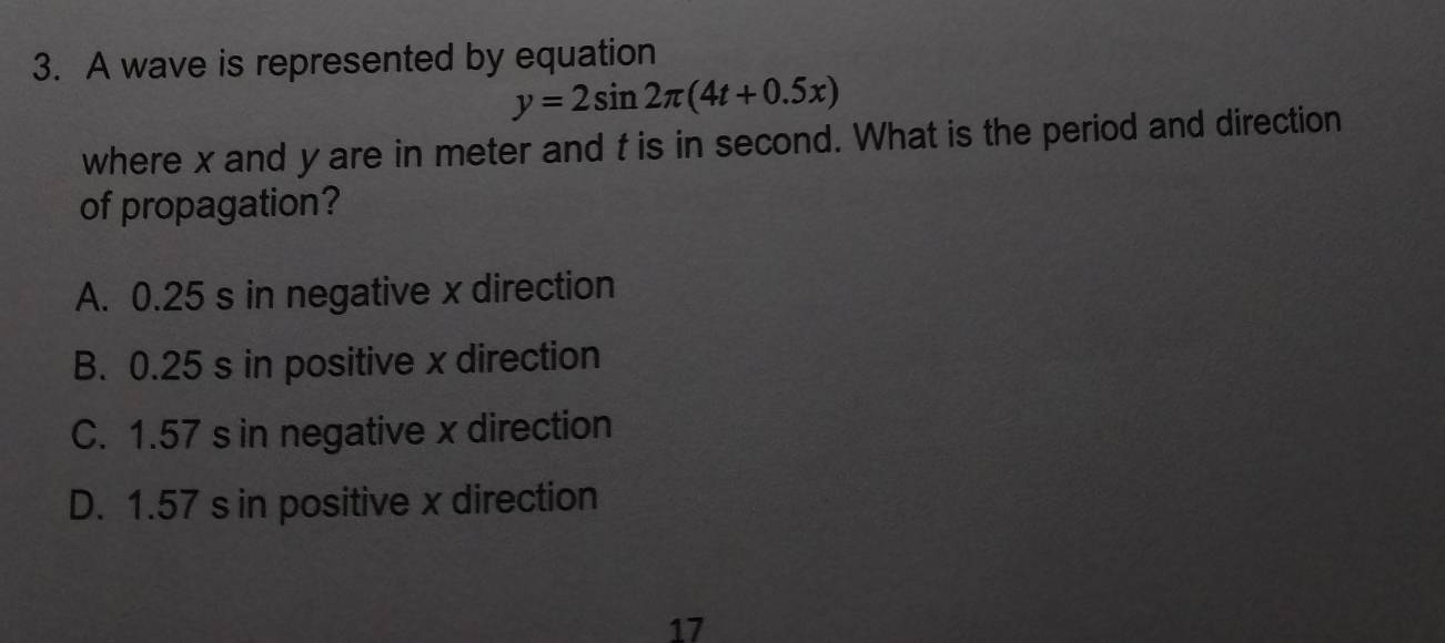 A wave is represented by equation
y=2sin 2π (4t+0.5x)
where x and y are in meter and t is in second. What is the period and direction
of propagation?
A. 0.25 s in negative x direction
B. 0.25 s in positive x direction
C. 1.57 s in negative x direction
D. 1.57 s in positive x direction
17