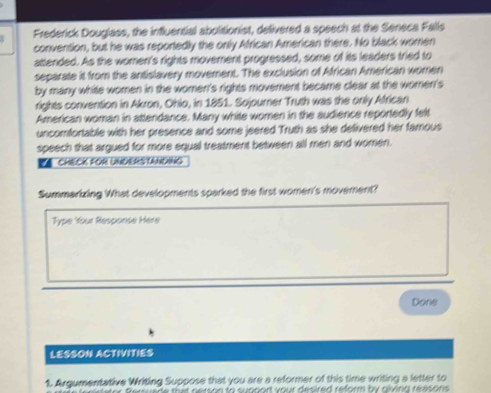 Frederick Douglass, the influential abolitionist, delivered a speech at the Seneca Falls 
convention, but he was reporiedly the only African American there. No black women 
attended. As the women's rights movement progressed, some of its leaders tried to 
separate it from the antislavery movement. The exclusion of African American women 
by many white women in the women's rights movement became clear at the women's 
rights convention in Akron, Ohio, in 1851. Sojourner Truth was the only African 
American woman in attendance. Many white women in the audience reportedly felt 
uncomfortable with her presence and some jeered Truth as she delivered her famous 
speech that argued for more equal treatment between all men and women. 
CHECK FOR UNDERSTANDING 
Summarizing What developments sparked the first women's movement? 
Type Your Response Here 
Done 
LESSON ACTIVITIES 
1. Argumentative Writing Suppose that you are a reformer of this time writing a letter to 
I your desired reform by dlving ressons