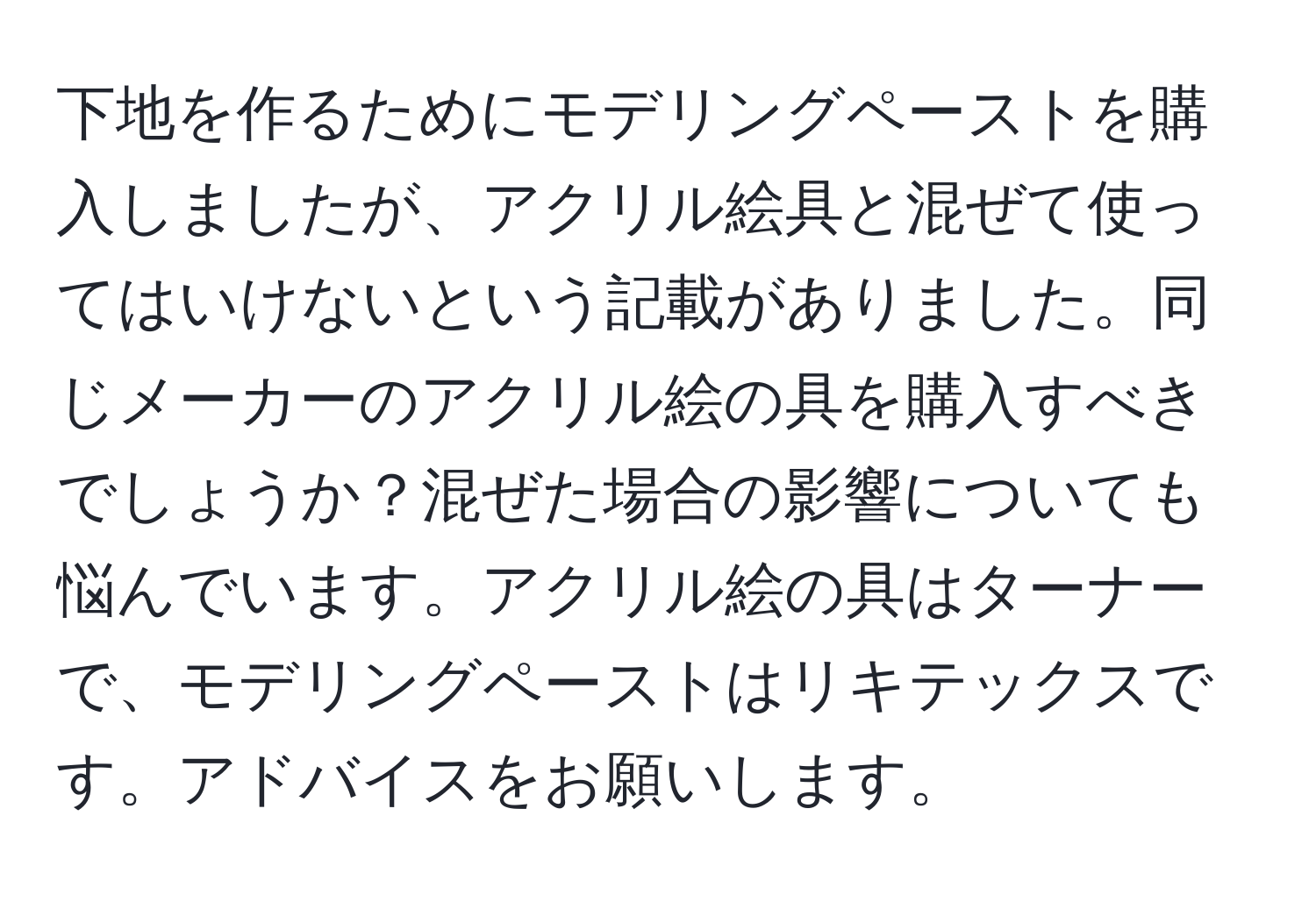 下地を作るためにモデリングペーストを購入しましたが、アクリル絵具と混ぜて使ってはいけないという記載がありました。同じメーカーのアクリル絵の具を購入すべきでしょうか？混ぜた場合の影響についても悩んでいます。アクリル絵の具はターナーで、モデリングペーストはリキテックスです。アドバイスをお願いします。