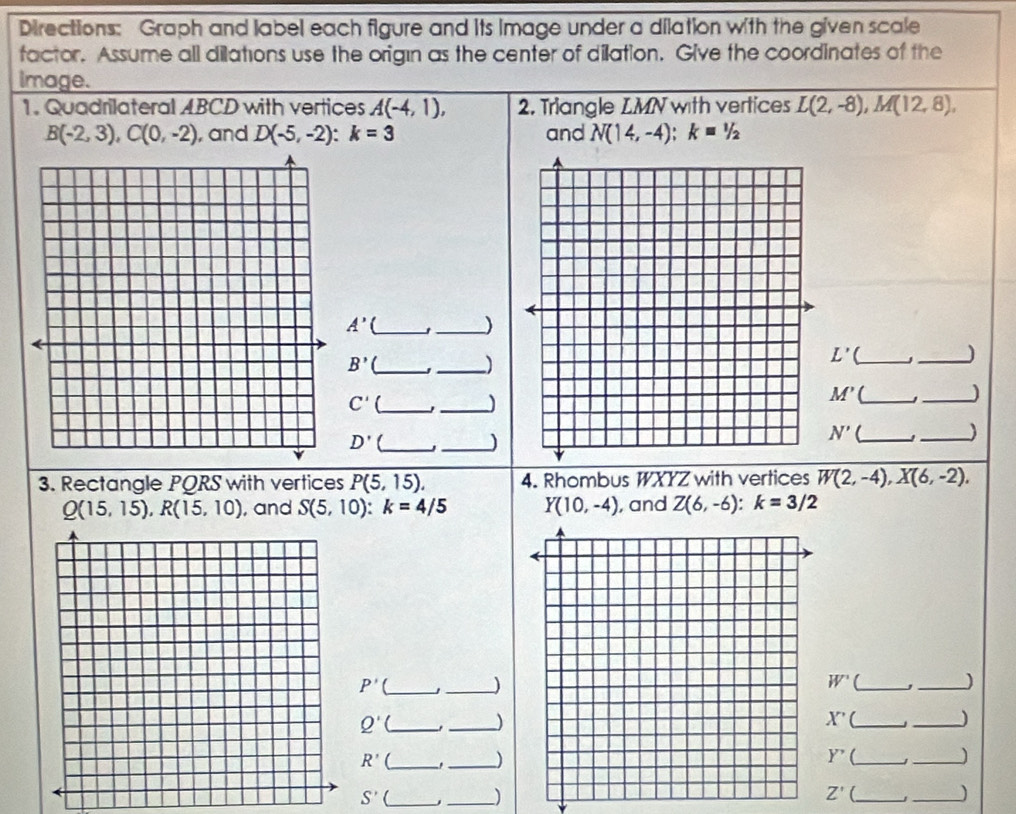 Directions: Graph and label each figure and its image under a dilation with the given scale 
factor. Assume all dilations use the origın as the center of dilation. Give the coordinates of the 
Image. 
1. Quadrilateral ABCD with vertices A(-4,1), 2. Triangle LMN with vertices L(2,-8), M(12,8),
B(-2,3), C(0,-2) , and D(-5,-2) : k=3 and N(14,-4) : k=1/2
_ A'
_J
B' _J _)
L' a_ J_
C' _ 
_) 
_ M'
_)
D' _ 
_)
N' _ 
_) 
3. Rectangle PQRS with vertices P(5,15). 4. Rhombus WXYZ with vertices W(2,-4), X(6,-2),
Q(15,15), R(15,10) , and S(5,10):k=4/5 Y(10,-4) , and Z(6,-6) : k=3/2
P' _ 
_)
W' _ J _) 
_ Q'
_)
X'( _ 
_
R' C_ 
_)
Y' _ 
_
S'
_ 
_)
Z' _ 
_)