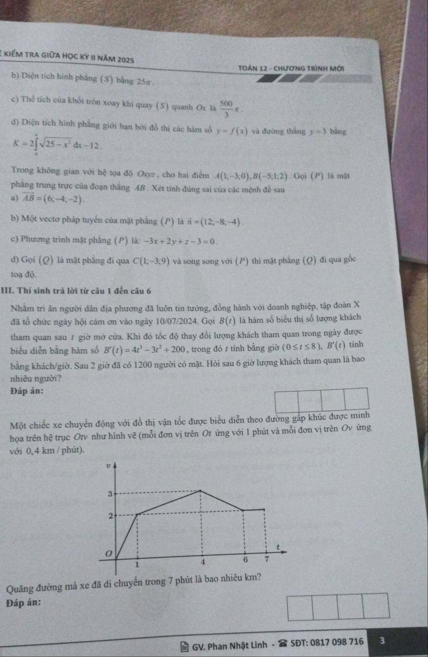 kiếm tra giữa học kỳ II năm 2025
TOÁN 12 - ChƯơNG TRìNH Mới
b) Diện tích hình phầng (S) bằng 25π
c) Thể tích của khổi tròn xoay khi quay (S) quanh Ox là  500/3 π .
d) Diện tích hình phẳng giới hạn bởi đồ thị các hàm số y=f(x) và đường thắng y=3 bāng
K=2∈tlimits _0^(4sqrt(25-x^2))dx-12.
Trong không gian với hệ tọa độ Oxyz , cho hai điểm A(1;-3;0),B(-5;1;2).Goi(P) là mặt
phẳng trung trực của đoạn thăng AB . Xét tính đúng sai của các mệnh để sau
a) vector AB=(6;-4;-2).
b) Một vectơ pháp tuyển của mặt phẳng (P) là vector n=(12;-8;-4).
c) Phương trình mặt phẳng (P) . lhat a:-3x+2y+z-3=0.
d) Gọi (Q) là mặt phẳng đi qua C(1;-3;9) và song song với (P) thì mặt phẳng (Q) đi qua gốc
toạ độ.
III. Thí sinh trả lời từ câu 1 đến câu 6
Nhằm trì ân người dân địa phương đã luôn tin tưởng, đồng hành với doanh nghiệp, tập đoàn X
đã tổ chức ngày hội cảm ơn vào ngày 10/07/2024. Gọi B(t) là hàm số biểu thị số lượng khách
tham quan sau # giờ mờ cửa. Khi đó tốc độ thay đổi lượng khách tham quan trong ngày được
biểu diễn bằng hàm số B'(t)=4t^3-3t^2+200 , trong đó / tính bằng giờ (0≤ t≤ 8),B'(t) tính
bằng khách/giờ. Sau 2 giờ đã có 1200 người có mặt. Hỏi sau 6 giờ lượng khách tham quan là bao
nhiêu người?
Đáp án:
Một chiếc xe chuyển động với đồ thị vận tốc được biểu diễn theo đường gấp khúc được minh
họa trên hệ trục Otv như hình vẽ (mỗi đơn vị trên Ot ứng với 1 phút và mỗi đơn vị trên Ov ứng
với 0, 4 km / phút).
v
3
2
t
0
1
4 6 7
Quãng đường mà xe đã di chuyển trong 7 phút là bao nhiêu km?
Đáp án:
GV. Phan Nhật Linh -  SĐT: 0817 098 716 3