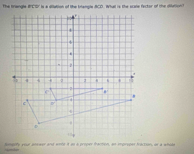 The triangle B'C'D' Is a dilation of the triangle BCD. What is the scale factor of the dilation?
Simplity your answer and write it as a proper fraction, an improper fraction, or a whole
numbér