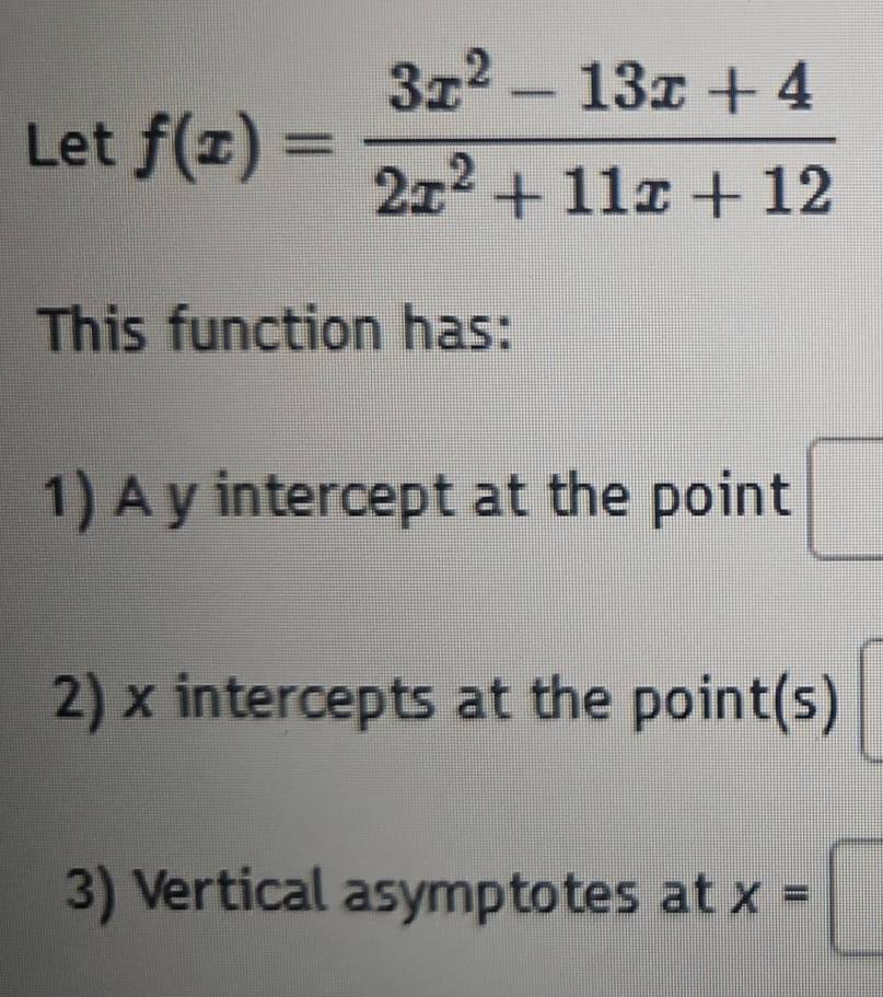 Let f(x)= (3x^2-13x+4)/2x^2+11x+12 
This function has: 
1) A y intercept at the point □
2) x intercepts at the poin t(s)
3) Vertical asymptotes at x=□