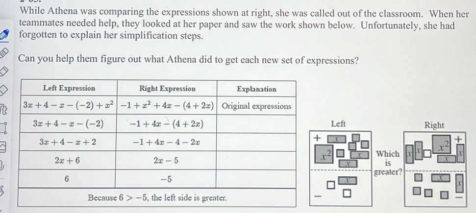 While Athena was comparing the expressions shown at right, she was called out of the classroom. When her
teammates needed help, they looked at her paper and saw the work shown below. Unfortunately, she had
forgotten to explain her simplification steps.
Can you help them figure out what Athena did to get each new set of expressions?
 
Whic
is
greate