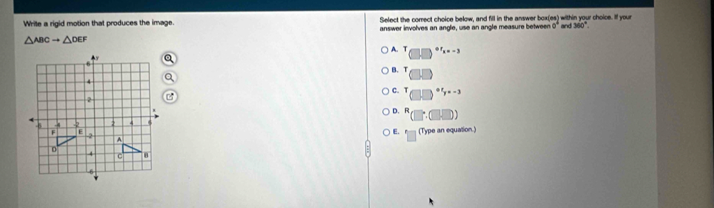 Write a rigid motion that produces the image. Select the correct choice below, and fill in the answer box(es) within your choice. If your and 360°. 
answer involves an angle, use an angle measure between 0°
△ ABCto △ DEF
A. T or_x=-3
B. T □
C. T (□ □ )^ory=-3
D. (□ :□ )
E. □ (Type an equation.)