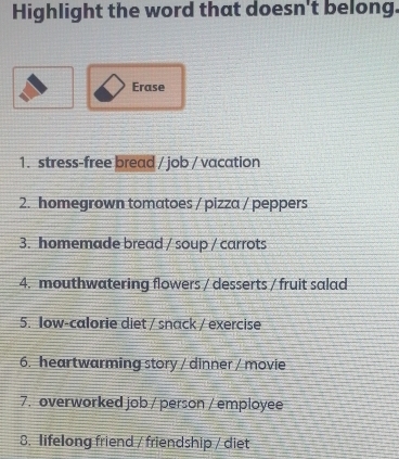 Highlight the word that doesn't belong. 
Erase 
1. stress-free bread / job / vacation 
2. homegrown tomatoes / pizza / peppers 
3. homemade bread / soup / carrots 
4. mouthwatering flowers / desserts / fruit salad 
5. Iow-calorie diet / snack / exercise 
6. heartwarming story / dinner / movie 
7. overworked job / person / employee 
8. lifelong friend / friendship / diet