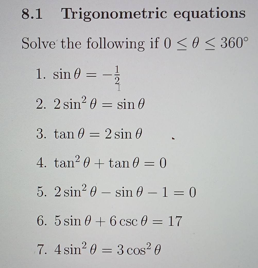 8.1 Trigonometric equations 
Solve the following if 0≤ θ ≤ 360°
1. sin θ =- 1/2 
2. 2sin^2θ =sin θ
3. tan θ =2sin θ
4. tan^2θ +tan θ =0
5. 2sin^2θ -sin θ -1=0
6. 5sin θ +6csc θ =17
7. 4sin^2θ =3cos^2θ