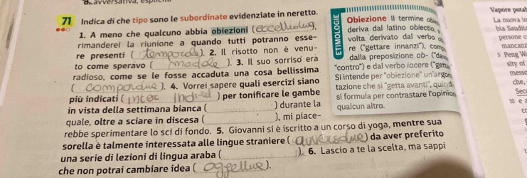 Indica di che tipo sono le subordinate evidenziate in neretto. Obiezione II termine ob Vapore potal La nuova in 
1. A meno che qualcuno abbia obiezioni ( deriva dal latino obiectio hia Saudit: 
rimanderei la riunione a quando tutti potranno esse- volta derivato dal verbo persone c 
re presenti ( ). 2. Il risotto non è venu re ("gettare innanzi"), com mancanz 

to come speravo ( ). 3. Il suo sorriso era dalla preposizione ob- (''da 5 Peng W 
''contro'') e dal verbo iacere (''get 
radioso, come se le fosse accaduta una cosa bellissima Si intende per 'obiezione' un'arg sity of messc 
). 4. Vorrei sapere quali esercizi siano 
più indicati ( ) per tonificare le gambe tazione che si ''getta avanti', quind che. 
10 e a 
in vista della settimana bianca ( ) durante la si formula per contrastare l'opinio Sec 
quale, oltre a sciare in discesa ( ), mi piace- qualcun altro. 
c 
rebbe sperimentare lo sci di fondo. 5. Giovanni si è iscritto a un corso di yoga, mentre sua 
sorella è talmente interessata alle lingue straniere ( da aver preferito 
una serie di lezioni di lingua araba ( ). 6. Lascio a te la scelta, ma sappi 
che non potrai cambiare idea ( J.