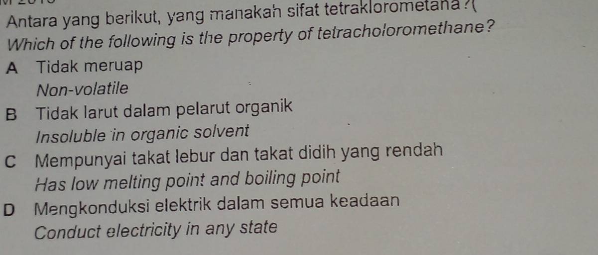 Antara yang berikut, yang manakah sifat tetraklorometanas
Which of the following is the property of tetracholoromethane?
A Tidak meruap
Non-volatile
B Tidak larut dalam pelarut organik
Insoluble in organic solvent
C Mempunyai takat lebur dan takat didih yang rendah
Has low melting point and boiling point
D Mengkonduksi elektrik dalam semua keadaan
Conduct electricity in any state