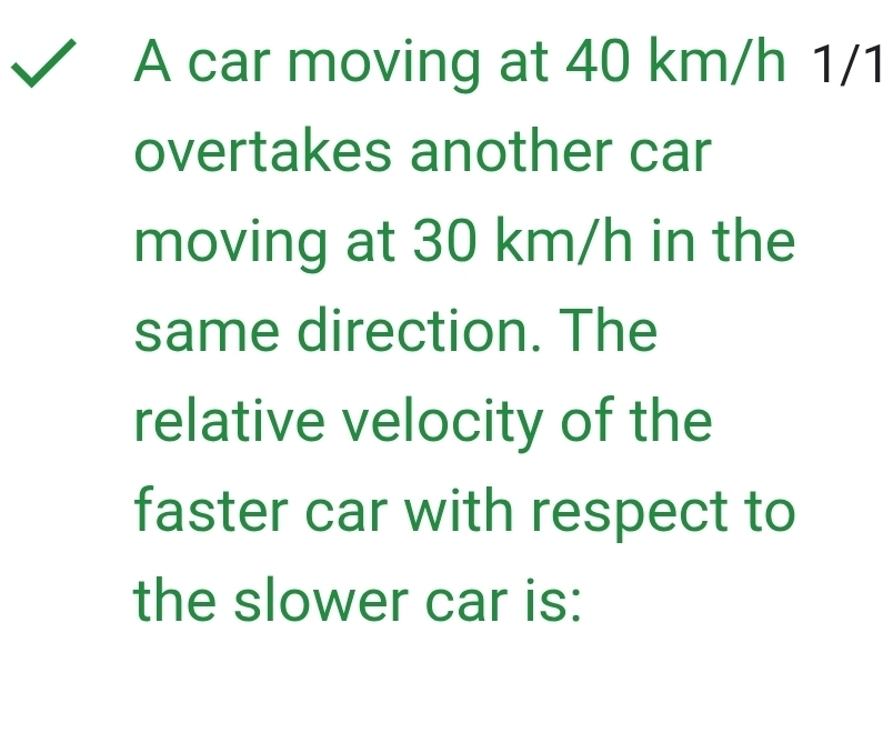 A car moving at 40 km/h 1/1
overtakes another car 
moving at 30 km/h in the 
same direction. The 
relative velocity of the 
faster car with respect to 
the slower car is: