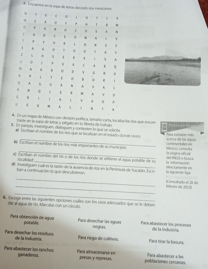 Encuentra en la sopa
mapa de México con división política, tamaño carta, localiza los ríos que encon-
traste en la sopa de letras y pégalo en tu libreta de trabajo.
Ponte en línea
5. En parejas, investiguen, dialoguen y contesten lo que se solicita.
_
a) Escriban el nombre de los ríos que se localizan en el estado donde viven: Para conocer más
acerca de las aguas
continentales en
_
b) Escriban el nombre de los ríos más importantes de su municipio: México, consulta
la página oficial
del INEGI o busca
c) Escriban el nombre del río o de los ríos donde se obtiene el agua potable de su la información
localidad: directamente en
d) Investiguen cuál es la razón de la ausencia de ríos en la Península de Yucatán. Escri- la siguiente liga:
ban a continuación lo que descubrieron.
_
(Consultado el 28 de
_febrero de 2023).
_
6. Escoge entre las siguientes opciones cuáles son los usos adecuados que se le deben
dar al agua de río. Márcalas con un círculo.
Para obtención de agua Para desechar las aguas Para abastecer los procesos
potable. negras. de la industria.
Para desechar los residuos Para riego de cultivos. Para tirar la basura.
de la industria.
Para abastecer los ranchos Para almacenarse en Para abastecer a las
ganaderos. presas y represas. poblaciones cercanas.