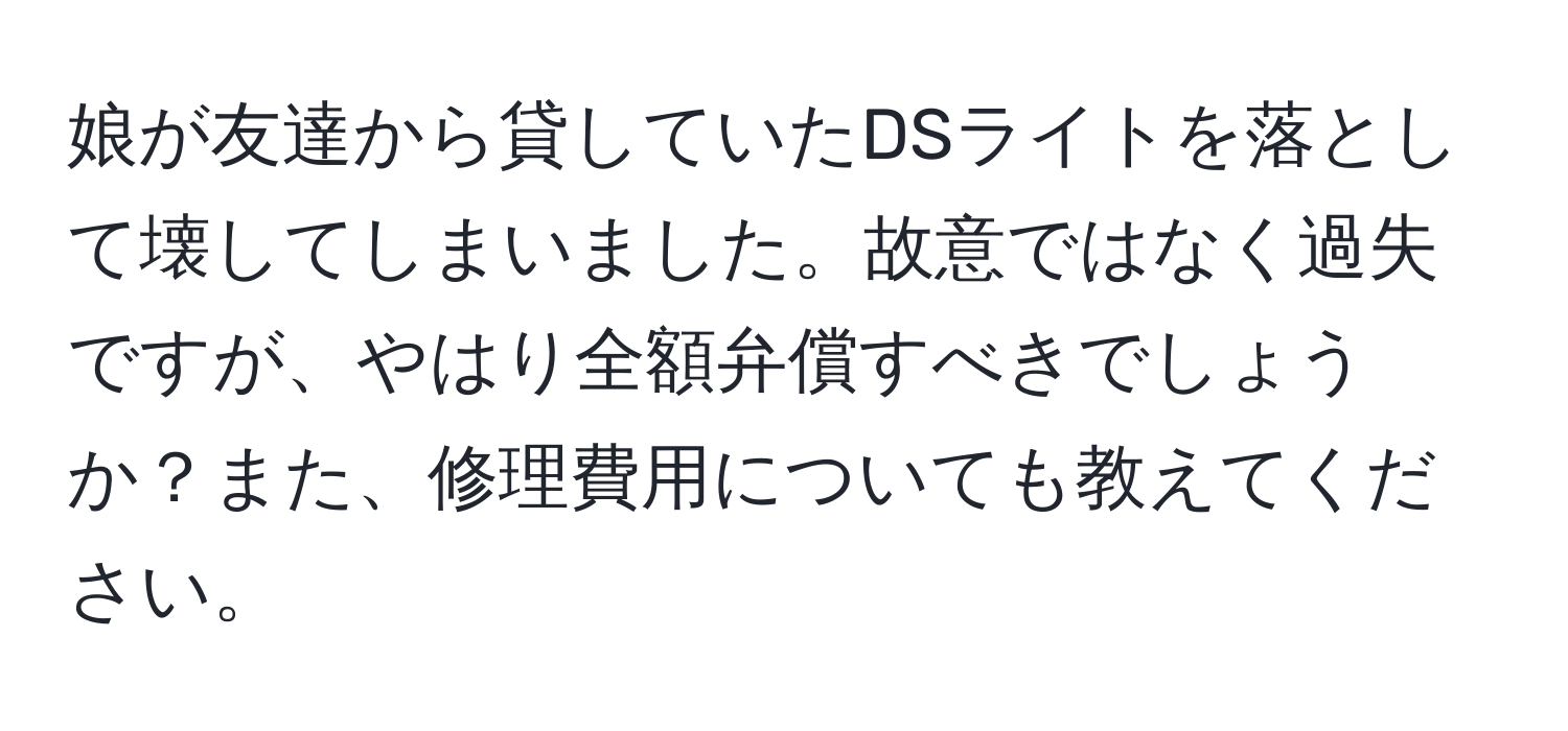 娘が友達から貸していたDSライトを落として壊してしまいました。故意ではなく過失ですが、やはり全額弁償すべきでしょうか？また、修理費用についても教えてください。